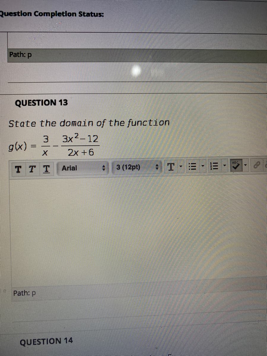 Questlon Completlon Status:
Path: p
QUESTION 13
State the domain of the function
3 3x2-12
g(x)
2x +6
REC.
TT T
Arial
3 (12pt)
Path: p
QUESTION 14
II
!!
