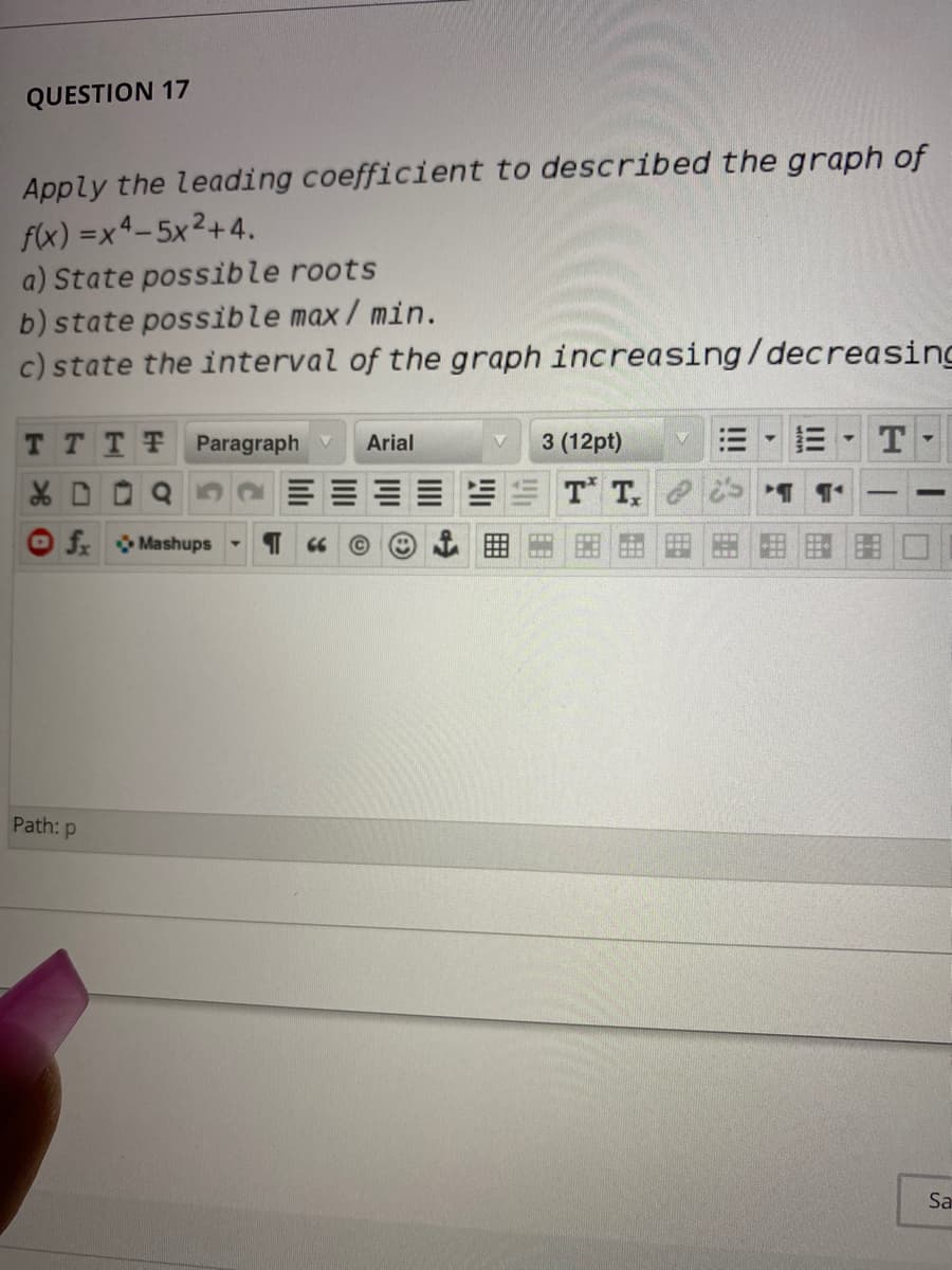 QUESTION 17
Apply the leading coefficient to described the graph of
f(x) =x4-5x2+4.
a) State possible roots
b) state possible max/ min.
c) state the interval of the graph increasing/decreasing
T TTT Paragraph V
Arial
3 (12pt)
三
X D Q 52
T T.
O f Mashups -
Path: p
Sa
