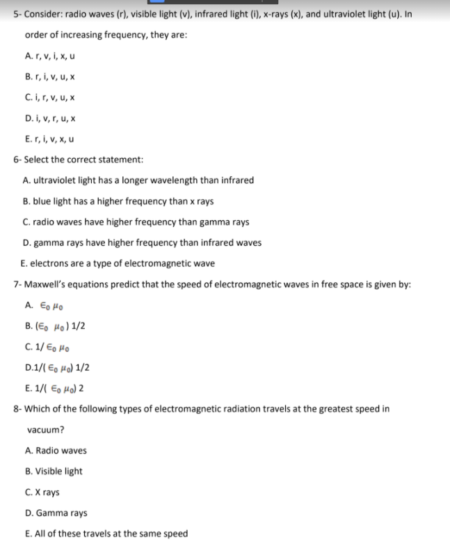 5- Consider: radio waves (r), visible light (v), infrared light (i), x-rays (x), and ultraviolet light (u). In
order of increasing frequency, they are:
A. r, v, i, x, u
B. r, i, v, u, x
C. i, r, v, u, x
D. i, v, r, u, x
E. r, i, v, x, u
6- Select the correct statement:
A. ultraviolet light has a longer wavelength than infrared
B. blue light has a higher frequency than x rays
C. radio waves have higher frequency than gamma rays
D. gamma rays have higher frequency than infrared waves
E. electrons are a type of electromagnetic wave
7- Maxwell's equations predict that the speed of electromagnetic waves in free space is given by:
A. Eo HO
B. (E, Ho) 1/2
C. 1/ Eo Ho
D.1/( E, Ho) 1/2
E. 1/( E, Ho) 2
8- Which of the following types of electromagnetic radiation travels at the greatest speed in
vacuum?
A. Radio waves
B. Visible light
C. X rays
D. Gamma rays
E. All of these travels at the same speed
