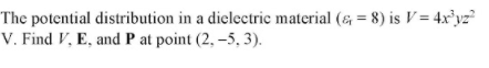 The potential distribution in a dielectric material (& = 8) is V = 4x³yz²
V. Find V, E, and P at point (2, –5, 3).
