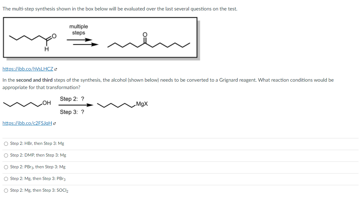 The multi-step synthesis shown in the box below will be evaluated over the last several questions on the test.
multiple
steps
H.
https://ibb.co/HVSLHCZ 2
In the second and third steps of the synthesis, the alcohol (shown below) needs to be converted to a Grignard reagent. What reaction conditions would be
appropriate for that transformation?
Step 2: ?
MgX
Step 3: ?
https://ibb.co/c2FSJqH 2
O Step 2: HBr, then Step 3: Mg
O Step 2: DMP, then Step 3: Mg
O Step 2: PBR3, then Step 3: Mg
O Step 2: Mg, then Step 3: PBr3
O Step 2: Mg, then Step 3: SOCI2
