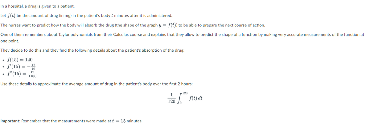 In a hospital, a drug is given to a patient.
Let f(t) be the amount of drug (in mg) in the patient's body t minutes after it is administered.
The nurses want to predict how the body will absorb the drug (the shape of the graph y = f(t)) to be able to prepare the next course of action.
One of them remembers about Taylor polynomials from their Calculus course and explains that they allow to predict the shape of a function by making very accurate measurements of the function at
one point.
They decide to do this and they find the following details about the patient's absorption of the drug:
• f(15) = 140
• f'(15) = -10
• f" (15) =
12
1 000
Use these details to approximate the average amount of drug in the patient's body over the first 2 hours:
120
1
f(e) dt
120
Important: Remember that the measurements were made at t = 15 minutes.
