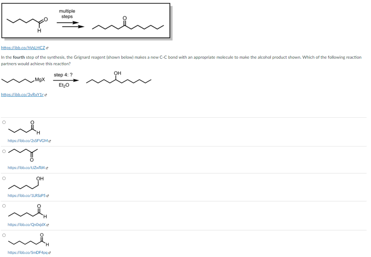 multiple
steps
https://ibb.co/HVSLHCZ e
In the fourth step of the synthesis, the Grignard reagent (shown below) makes a new C-C bond with an appropriate molecule to make the alcohol product shown. Which of the following reaction
partners would achieve this reaction?
OH
step 4: ?
MgX
Et20
https://ibb.co/3vRxY1re
https://ibb.co/2SSFVGM
https://ibb.co/tJZwīd4 e
OH
https://ibb.co/1LRSZP5 2
https://ibb.co/QnOxjdX
https://ibb.co/SmDF4pq e
