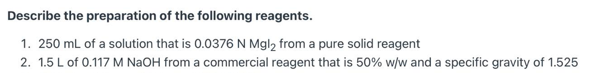 Describe the preparation of the following reagents.
1. 250 mL of a solution that is 0.0376 N Mgl2 from a pure solid reagent
2. 1.5 L of 0.117 M NaOH from a commercial reagent that is 50% w/w and a specific gravity of 1.525
