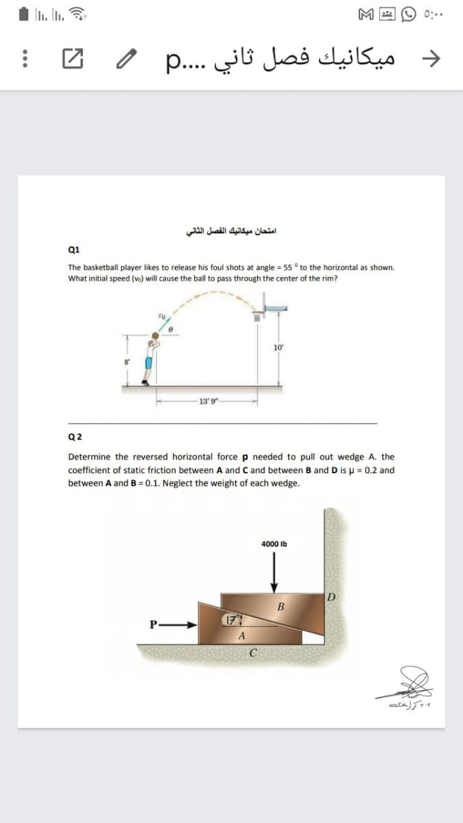 1 n. In.
M A O 0:.
و ميكانيك فصل ثاني . . . .p
امتحان ميكانيك الفصل الثاني
Q1
The basketball player likes to release his foul shots at angle = 55 ° to the horizontal as shown.
What initial speed (vo) will cause the ball to pass through the center of the rim?
10
13' 9"
Q2
Determine the reversed horizontal force p needed to pull out wedge A. the
coefficient of static friction between A and C and between B and D is u = 0.2 and
between A and B = 0.1. Neglect the weight of each wedge.
4000 ib
В
17
۰ كراسئه
