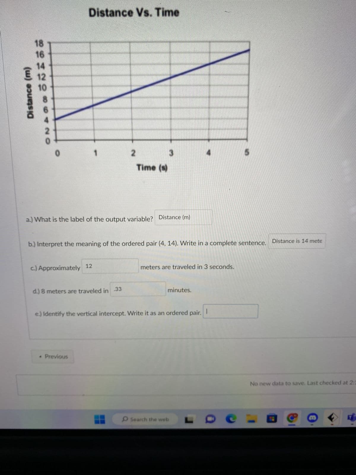 Distance (m)
RRING*SANO
18
16
€ 12
10
8
Distance Vs. Time
1
c.) Approximately 12
a.) What is the label of the output variable? Distance (m)
d.) 8 meters are traveled in
* Previous
2
b.) Interpret the meaning of the ordered pair (4, 14). Write in a complete sentence. Distance is 14 mete
Time (s)
.33
3
meters are traveled in 3 seconds.
minutes.
e.) Identify the vertical intercept. Write it as an ordered pair. 1
Search the web
No new data to save. Last checked at 2:1
B