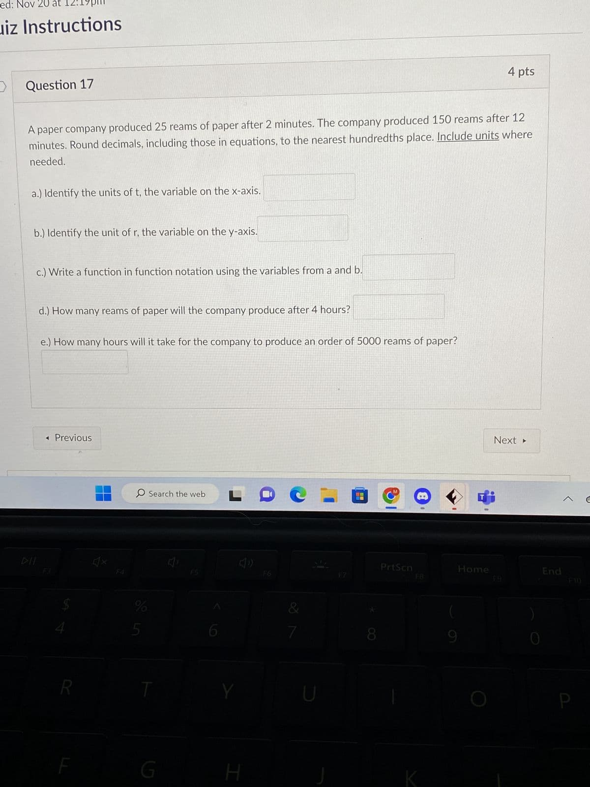 ed: Nov 20 at
uiz Instructions
>
Question 17
A paper company produced 25 reams of paper after 2 minutes. The company produced 150 reams after 12
minutes. Round decimals, including those in equations, to the nearest hundredths place. Include units where
needed.
a.) Identify the units of t, the variable on the x-axis.
b.) Identify the unit of r, the variable on the y-axis.
c.) Write a function in function notation using the variables from a and b.
DII
d.) How many reams of paper will the company produce after 4 hours?
e.) How many hours will it take for the company to produce an order of 5000 reams of paper?
◄ Previous
F3
$
R
O Search the web
%
5
T
G
F5
0
Y
H
F6
7
F7
8
M
PrtScn
8
0
F8
K
Home
4 pts
Next ▸
F9
0
End
F10
P