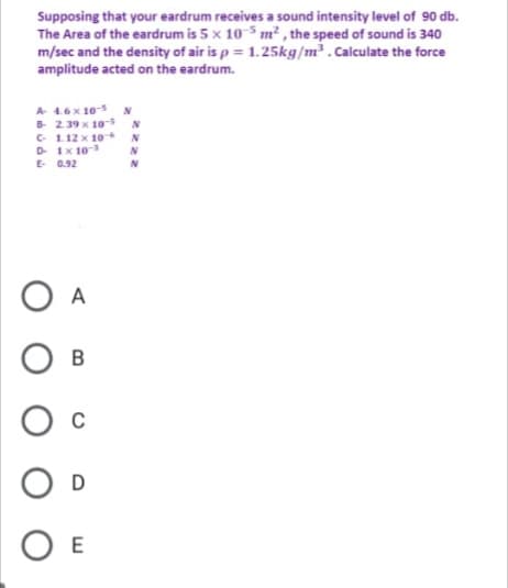 Supposing that your eardrum receives a sound intensity level of 90 db.
The Area of the eardrum is 5 x 10 5 m² , the speed of sound is 340
m/sec and the density of air is p = 1.25kg/m³ . Calculate the force
amplitude acted on the eardrum.
A 4.6x 10-5
239 x 10-5
C 1.12 x 10
D Ix 10
E 0.92
N
O A
D
O E
