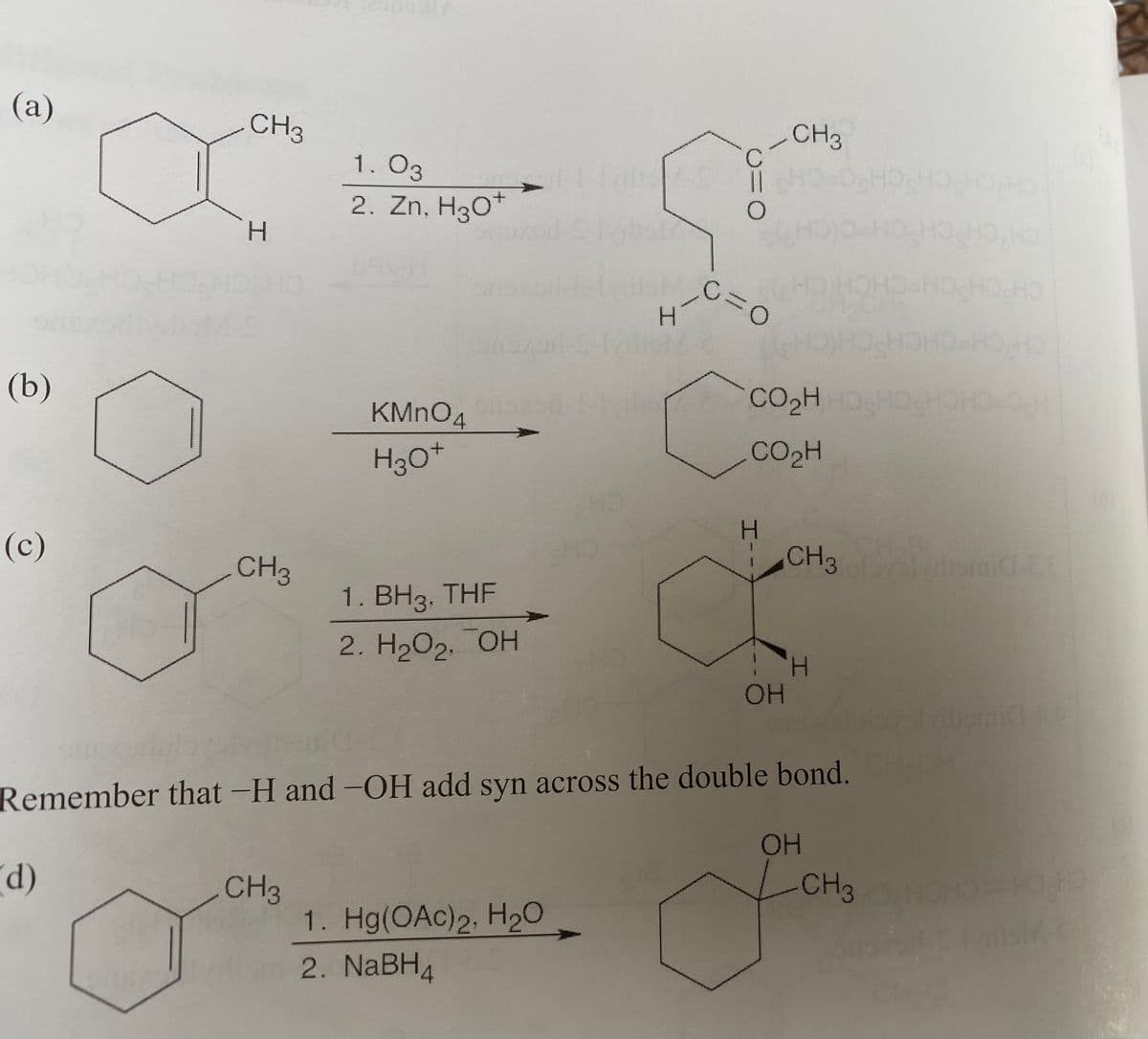 (а)
CH3
CH3
1. O3
2. Zn, H30*
CHICH CHC
0.
(b)
CO2H
KMNO4
H30*
CO2H
CH
H.
(c)
CH3
CH3
1. BH3, THF
2. H2O2. OH
HOH
Remember that -H and -OH add syn across the double bond.
HOH
CH3
CH3
1. Hg(OAc)2, H20
2. NABH4
1)
