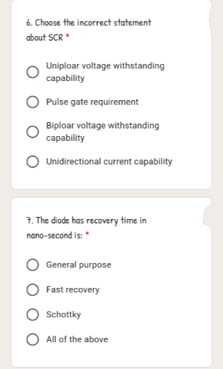 6. Choose the incorrect statement
about SCR*
Uniploar voltage withstanding
саpability
Pulse gate requirement
Biploar voltage withstanding
capability
Unidirectional current capability
1. The diode has recovery time in
nano-second is: "
General purpose
Fast recovery
Schottky
O All of the above
