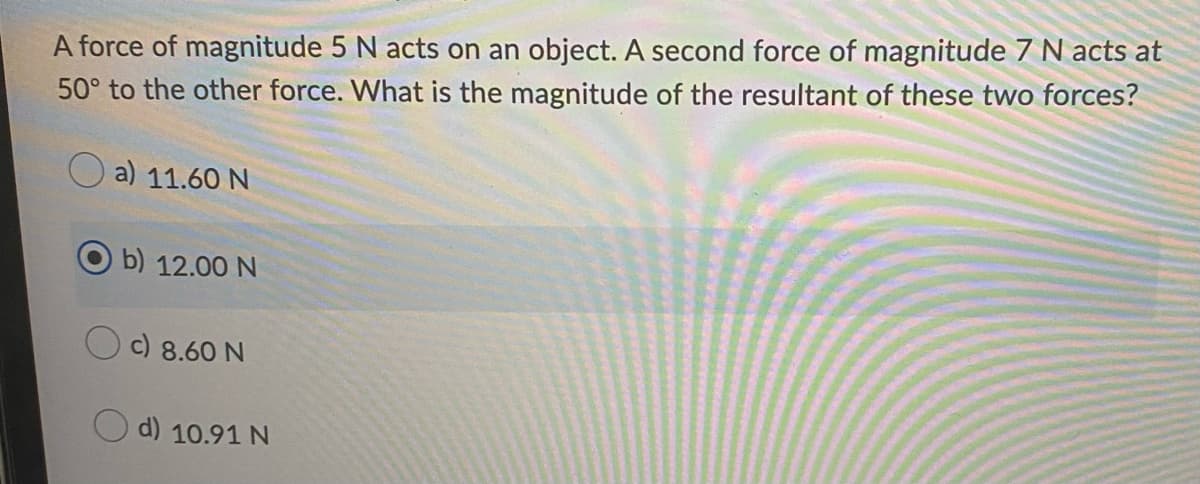 A force of magnitude 5 N acts on an object. A second force of magnitude 7 N acts at
50° to the other force. What is the magnitude of the resultant of these two forces?
a) 11.60 N
b) 12.00 N
c) 8.60 N
d) 10.91 N
