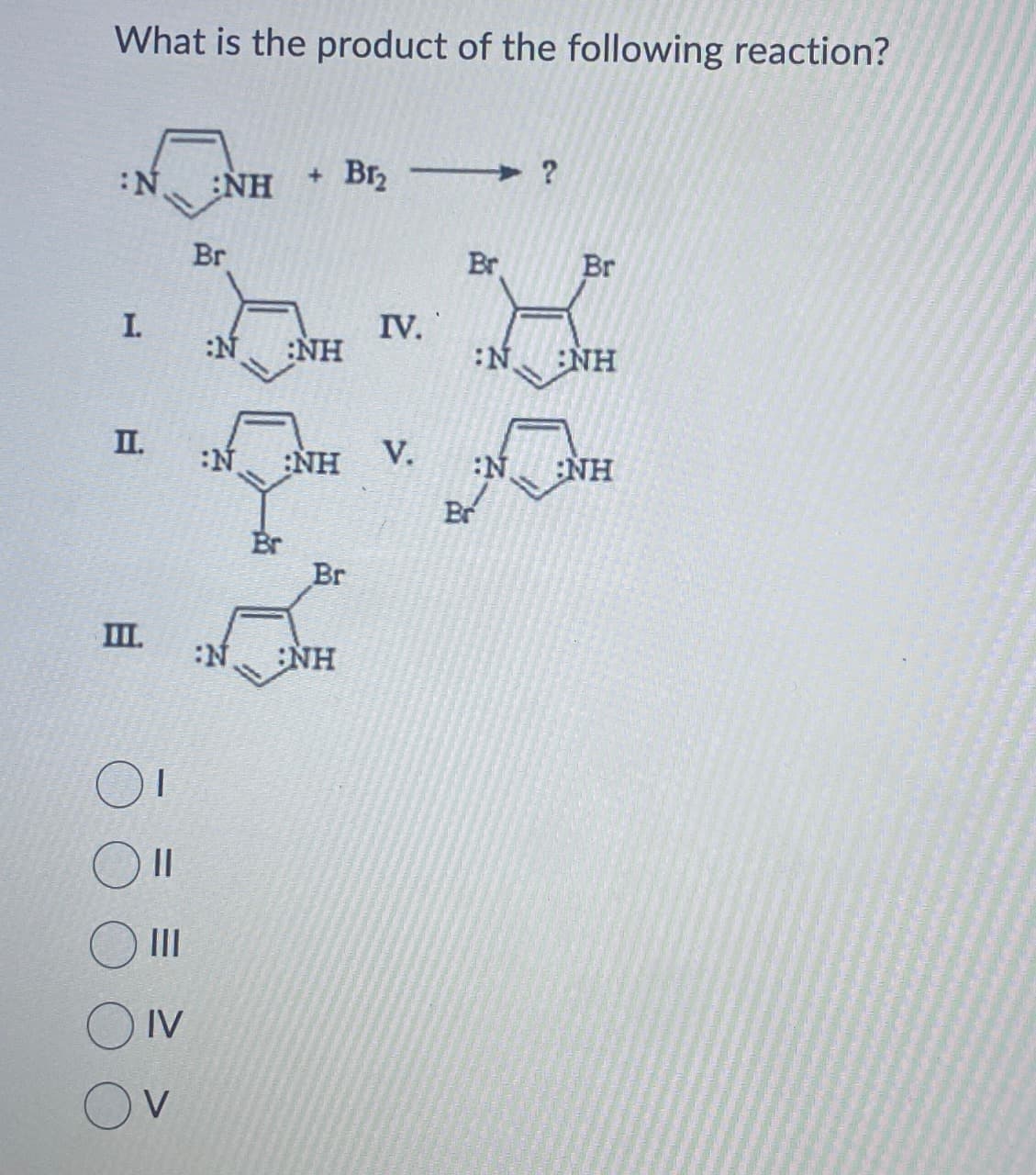 What is the product of the following reaction?
:N
I.
II.
III.
1
||
III
IV
NH
Br
+ Br₂ ?
:N :NH
:N :NH
Br
Br
:N. NH
IV.
V.
Br
Br
Br
:N NH
:N.
NH