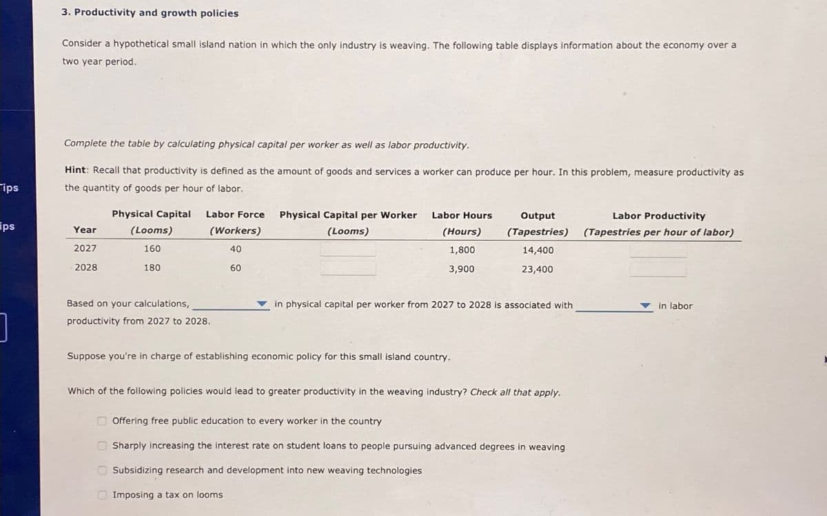 ips
ips
]
3. Productivity and growth policies
Consider a hypothetical small island nation in which the only industry is weaving. The following table displays information about the economy over a
two year period.
Complete the table by calculating physical capital per worker as well as labor productivity.
Hint: Recall that productivity is defined as the amount of goods and services a worker can produce per hour. In this problem, measure productivity as
the quantity of goods per hour of labor.
Year
2027
2028
Physical Capital Labor Force Physical Capital per Worker Labor Hours
(Looms)
(Looms)
160
180
(Workers)
40
60
Based on your calculations,
productivity from 2027 to 2028.
(Hours)
1,800
3,900
Output
Labor Productivity
(Tapestries) (Tapestries per hour of labor)
14,400
23,400
in physical capital per worker from 2027 to 2028 is associated with
Suppose you're in charge of establishing economic policy for this small island country.
Which of the following policies would lead to greater productivity in the weaving industry? Check all that apply.
Offering free public education to every worker in the country
Sharply increasing the interest rate on student loans to people pursuing advanced degrees in weaving
Subsidizing research and development into new weaving technologies
Imposing a tax on looms
in labor