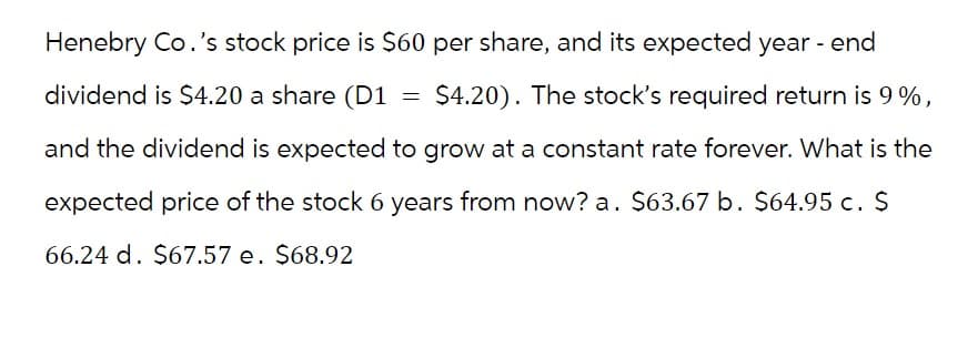 Henebry Co.'s stock price is $60 per share, and its expected year - end
dividend is $4.20 a share (D1 = $4.20). The stock's required return is 9%,
and the dividend is expected to grow at a constant rate forever. What is the
expected price of the stock 6 years from now? a. $63.67 b. $64.95 c. $
66.24 d. $67.57 e. $68.92
