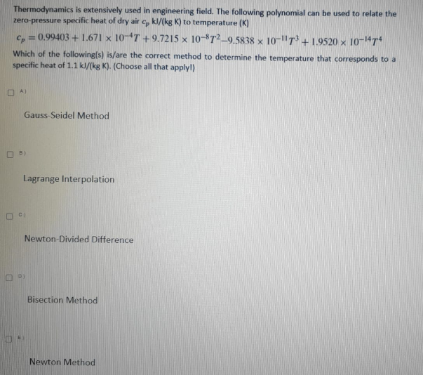 Thermodynamics is extensively used in engineering field. The following polynomial can be used to relate the
zero-pressure specific heat of dry air c, kl/(kg K) to temperature (K)
c, = 0.99403 + 1.671 x 104T +9.7215 x 10-872-9.5838 x 10-"T³ + 1.9520 x 10-4T
Which of the following(s) is/are the correct method to determine the temperature that corresponds to a
specific heat of 1.1 kl/(kg K). (Choose all that applyl)
O A)
Gauss-Seidel Method
O B)
Lagrange Interpolation
O C)
Newton-Divided Difference
O 0)
Bisection Method
Newton Method

