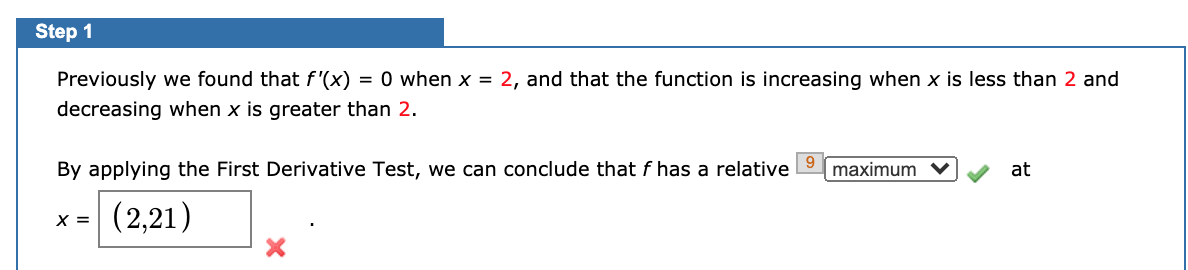 Step 1
Previously we found that f'(x)
= 0 when x = 2, and that the function is increasing when x is less than 2 and
decreasing when x is greater than 2.
By applying the First Derivative Test, we can conclude that f has a relative
maximum
at
X =
(2,21)
