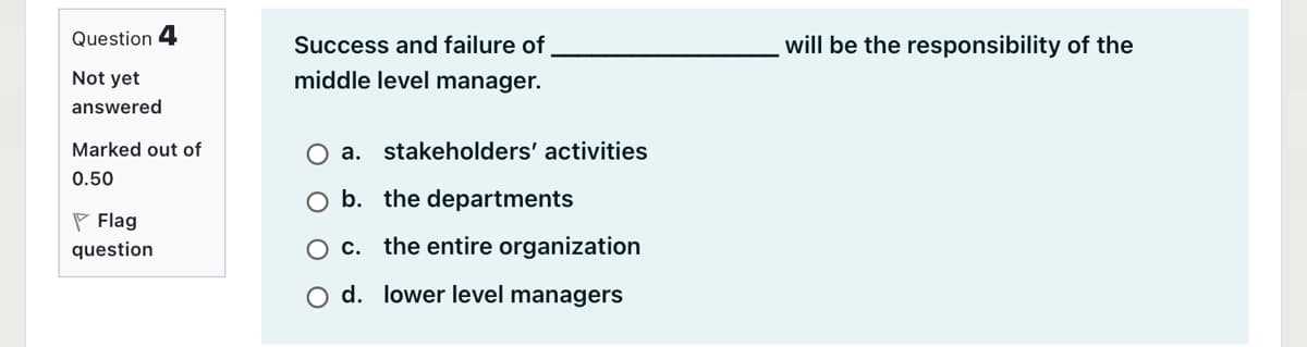 Question 4
Success and failure of
will be the responsibility of the
Not yet
middle level manager.
answered
Marked out of
O a. stakeholders' activities
0.50
O b. the departments
P Flag
question
O c. the entire organization
O d. lower level managers
