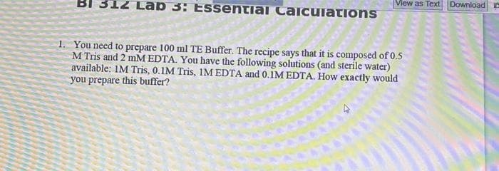 312 Lab 3: Essential Calculations
1. You need to prepare 100 ml TE Buffer. The recipe says that it is composed of 0.5
M Tris and 2 mM EDTA. You have the following solutions (and sterile water)
available: IM Tris, 0.1M Tris, IM EDTA and 0.1M EDTA. How exactly would
you prepare this buffer?
View as Text Download