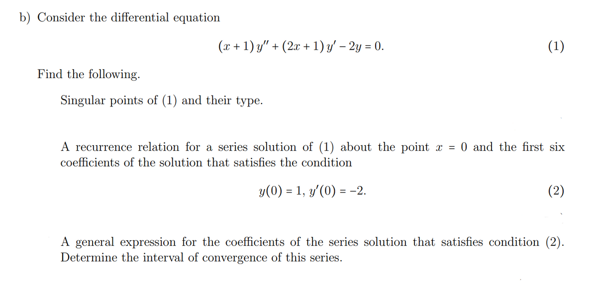 b) Consider the differential equation
Find the following.
(x + 1) y" · + (2x + 1) y′ − 2y = 0.
(1)
Singular points of (1) and their type.
A recurrence relation for a series solution of (1) about the point x = 0 and the first six
coefficients of the solution that satisfies the condition
y(0) = 1, y'(0) = -2.
(2)
A general expression for the coefficients of the series solution that satisfies condition (2).
Determine the interval of convergence of this series.