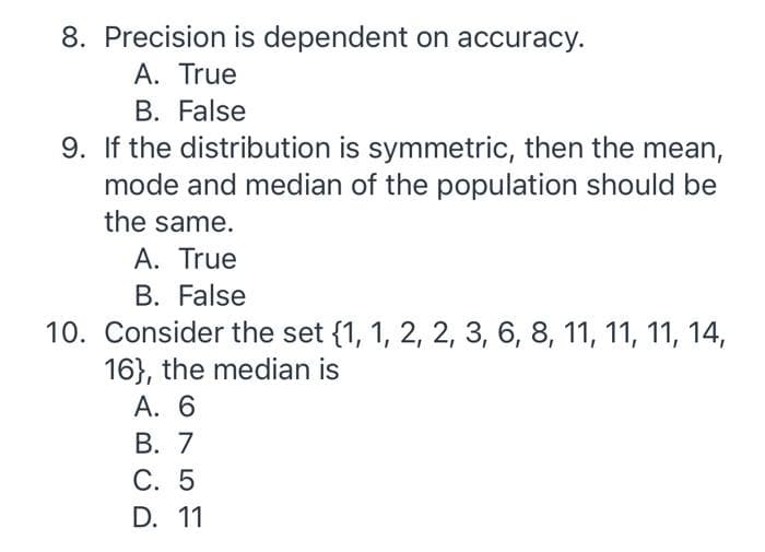 8. Precision is dependent on accuracy.
A. True
B. False
9. If the distribution is symmetric, then the mean,
mode and median of the population should be
the same.
A. True
B. False
10. Consider the set {1, 1, 2, 2, 3, 6, 8, 11, 11, 11, 14,
16}, the median is
A. 6
B. 7
C. 5
D. 11