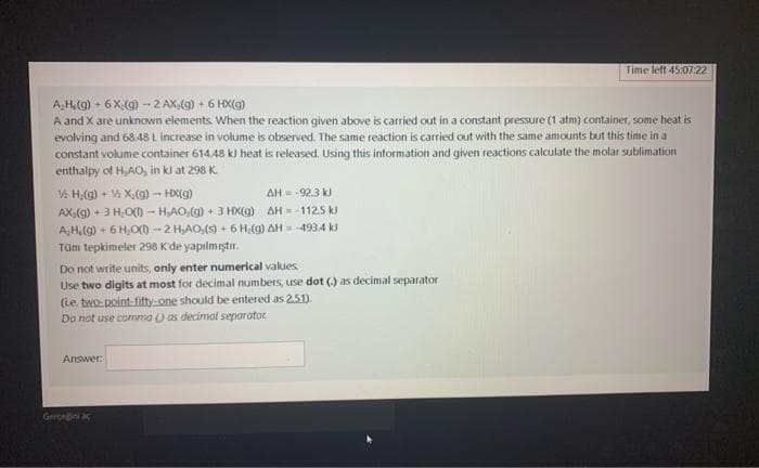 Time left 45:07:22
A.H₂(g) + 6X (g)-2 AX,(g) + 6 HX(g)
A and X are unknown elements. When the reaction given above is carried out in a constant pressure (1 atm) container, some heat is
evolving and 68.48 L increase in volume is observed. The same reaction is carried out with the same amounts but this time in a
constant volume container 614.48 kl heat is released. Using this information and given reactions calculate the molar sublimation
enthalpy of H,AO, in kl at 298 K
H₂(g) + X₂(g) → HX(g)
AH = -92.3 KJ
AX(g) + 3 H₂O(1) - HAO,(g) + 3 HX(g)
AH = -112.5 kJ
A-H₂(g) + 6H₂O(1)-2 H,AO,(s) + 6 H,(g) AH = -493,4 kJ
Tüm tepkimeler 298 K'de yapılmıştır.
Do not write units, only enter numerical values
Use two digits at most for decimal numbers, use dot (.) as decimal separator
(e. two-point-fifty-one should be entered as 2.51).
Do not use comma () as decimal separator
Answer:
Gerçeğini aç