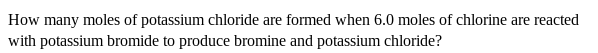 How many moles of potassium chloride are formed when 6.0 moles of chlorine are reacted
with potassium bromide to produce bromine and potassium chloride?
