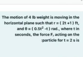 The motion of 4 lb weight is moving in the
horizontal plane such that r= ( 2t +1) ft,
and e = ( 0.5t?-t) rad., wheret in
seconds, the force F, acting on the
:particle for t= 2 s is
