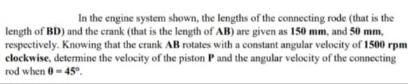 In the engine system shown, the lengths of the connecting rode (that is the
length of BD) and the crank (that is the length of AB) are given as 150 mm, and 50 mm,
respectively. Knowing that the crank AB rotates with a constant angular velocity of 1500 rpm
clockwise, determine the velocity of the piston P and the angular velocity of the connecting
rod when 0 = 45°.
