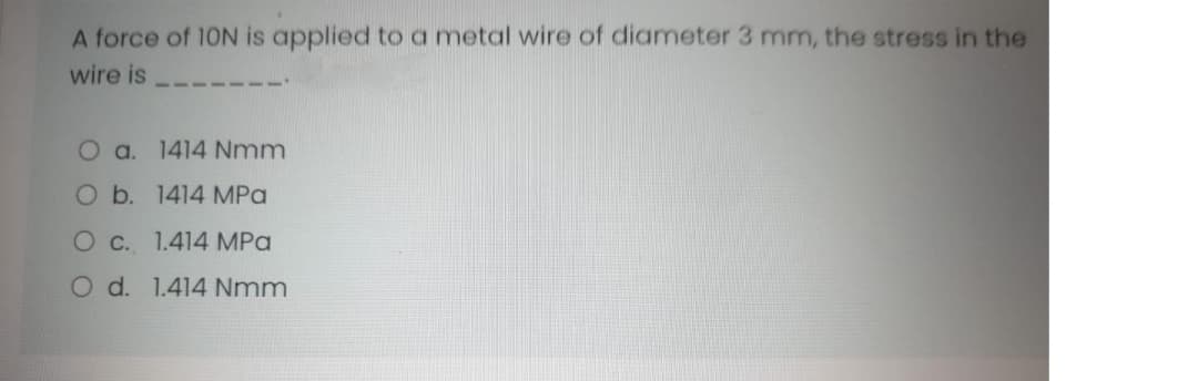 A force of 10N is applied toa metal wire of diameter 3 mm, the stress in the
wire is
O a. 1414 Nmm
O b. 1414 MPa
Oc. 1.414 MPa
O d. 1.414 Nmm
