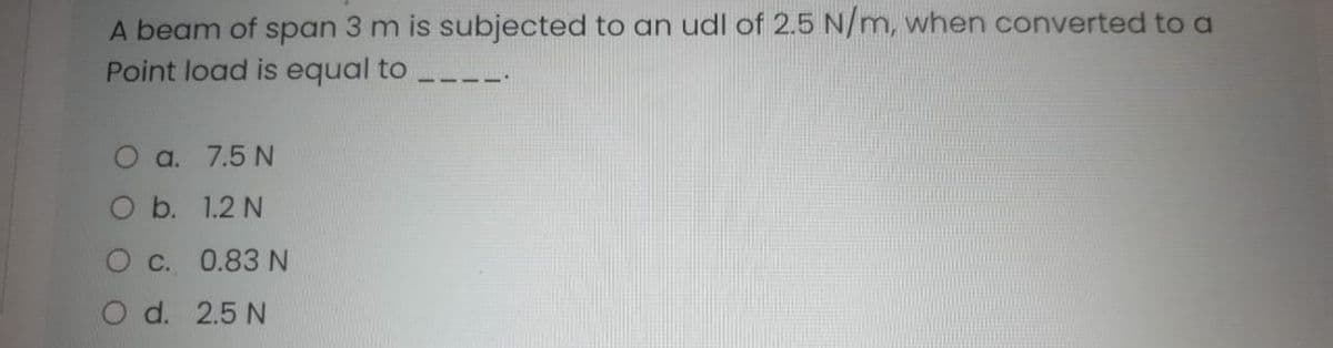 A beam of span 3 m is subjected to an udl of 2.5 N/m, when converted to a
Point load is equal to
O a. 7.5 N
O b. 1.2 N
O c. 0.83 N
O d. 2.5 N
