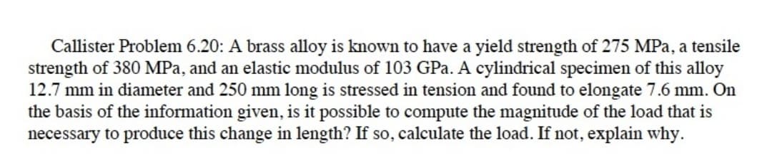 Callister Problem 6.20: A brass alloy is known to have a yield strength of 275 MPa, a tensile
strength of 380 MPa, and an elastic modulus of 103 GPa. A cylindrical specimen of this alloy
12.7 mm in diameter and 250 mm long is stressed in tension and found to elongate 7.6 mm. On
the basis of the information given, is it possible to compute the magnitude of the load that is
necessary to produce this change in length? If so, calculate the load. If not, explain why.
