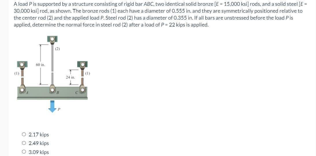 A load P is supported by a structure consisting of rigid bar ABC, two identical solid bronze [E = 15,000 ksi] rods, and a solid steel [E =
30,000 ksi] rod, as shown. The bronze rods (1) each have a diameter of 0.555 in. and they are symmetrically positioned relative to
the center rod (2) and the applied load P. Steel rod (2) has a diameter of 0.355 in. If all bars are unstressed before the load Pis
applied, determine the normal force in steel rod (2) after a load of P = 22 kips is applied.
(2)
60 in.
(1)
(1)
24 in.
O 2.17 kips
O 2.49 kips
O 3.09 kips
