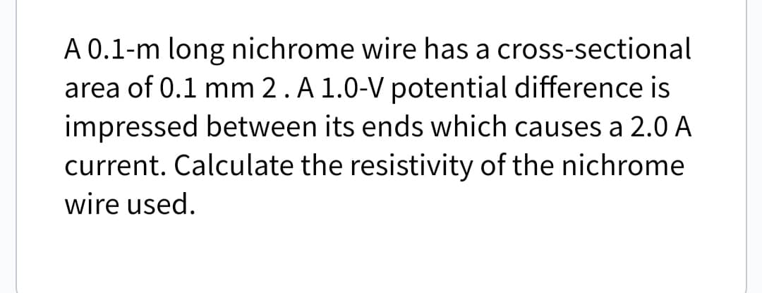 A 0.1-m long nichrome wire has a cross-sectional
area of 0.1 mm 2. A 1.0-V potential difference is
impressed between its ends which causes a 2.0 A
current. Calculate the resistivity of the nichrome
wire used.