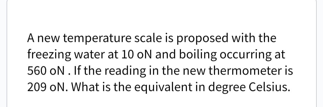 A new temperature scale is proposed with the
freezing water at 10 oN and boiling occurring at
560 ON. If the reading in the new thermometer is
209 ON. What is the equivalent in degree Celsius.