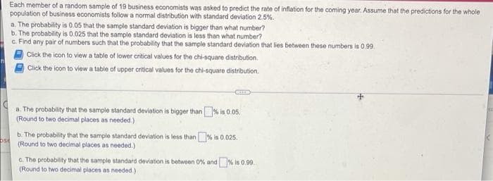 Each member of a random sample of 19 business economists was asked to predict the rate of inflation for the coming year. Assume that the predictions for the whole
population of business economists follow a normal distribution with standard deviation 2.5%.
a. The probability is 0.05 that the sample standard deviation is bigger than what number?
b. The probability is 0.025 that the sample standard deviation is less than what number?
c. Find any pair of numbers such that the probability that the sample standard deviation that lies between these numbers is 0.99.
Click the icon to view a table of lower critical values for the chi-square distribution.
Click the icon to view a table of upper critical values for the chi-square distribution.
OCIED
a. The probability that the sample standard deviation is bigger than % is 0.05.
(Round to two decimal places as needed.)
ose
b. The probability that the sample standard deviation is less than % is 0.025.
(Round to two decimal places as needed.)
c. The probability that the sample standard deviation is between 0% and % is 0.99.
(Round to two decimal places as needed.).