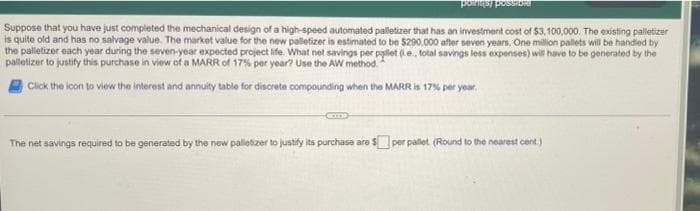 pointsy possib
Suppose that you have just completed the mechanical design of a high-speed automated palletizer that has an investment cost of $3,100,000. The existing palletizer
is quite old and has no salvage value. The market value for the new palletizer is estimated to be $290,000 after seven years. One million pallets will be handled by
the palletizer each year during the seven-year expected project life. What net savings per pallet (.e., total savings less expenses) will have to be generated by the
palletizer to justify this purchase in view of a MARR of 17% per year? Use the AW method.
Click the icon to view the interest and annuity table for discrete compounding when the MARR is 17% per year.
The net savings required to be generated by the new palletizer to justify its purchase are $per pallet. (Round to the nearest cent)