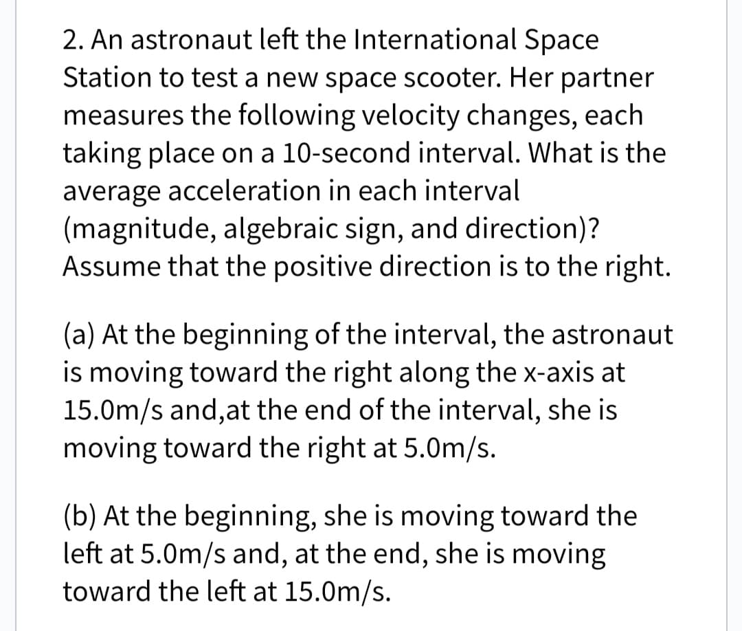 2. An astronaut left the International Space
Station to test a new space scooter. Her partner
measures the following velocity changes, each
taking place on a 10-second interval. What is the
average acceleration in each interval
(magnitude, algebraic sign, and direction)?
Assume that the positive direction is to the right.
(a) At the beginning of the interval, the astronaut
is moving toward the right along the x-axis at
15.0m/s and, at the end of the interval, she is
moving toward the right at 5.0m/s.
(b) At the beginning, she is moving toward the
left at 5.0m/s and, at the end, she is moving
toward the left at 15.0m/s.