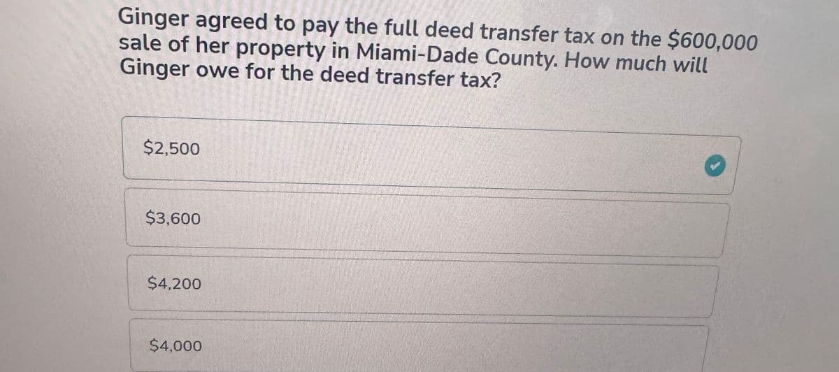 Ginger agreed to pay the full deed transfer tax on the $600,000
sale of her property in Miami-Dade County. How much will
Ginger owe for the deed transfer tax?
$2,500
$3,600
$4,200
$4,000