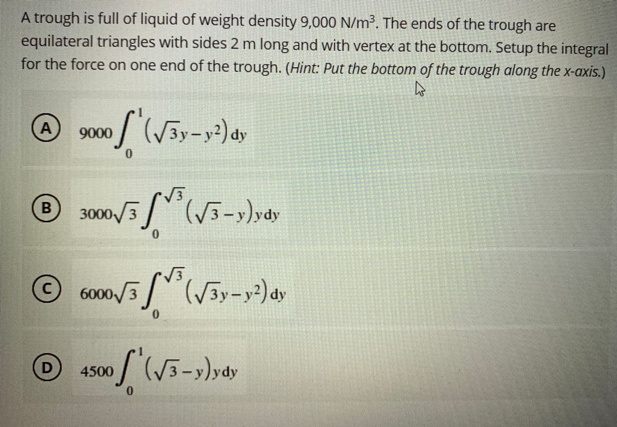 A trough is full of liquid of weight density 9,000 N/m³. The ends of the trough are
equilateral triangles with sides 2 m long and with vertex at the bottom. Setup the integral
for the force on one end of the trough. (Hint: Put the bottom of the trough along the x-axis.)
A 9000 (√3y-y²) d
dy
0
B
3000/3³ (√3-y)ydy
0
Ⓒ 6000/35 (√3y-y²2) dy
C
0
D
4500
of (√3-y)ydy
0