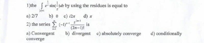 1
1)the
e sin(-)dz by using the residues is equal to
Z
[2]-1
a) 2/7
b) 0 c) i2n
d)
22-1
2) the series
(-1)-¹ is
(2n-1)!
nel
a) Convergent
b) divergent c) absolutely converge
converge
d) conditionally