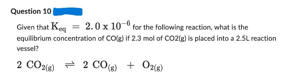 Question 10
-6
Given that Keq
2.0 x 107 for the following reaction, what is the
equilibrium concentration of CO(g) if 2.3 mol of CO2(g) is placed into a 2.5L reaction
vessel?
2 CO2(g)
2 CO(g) + O2(g)