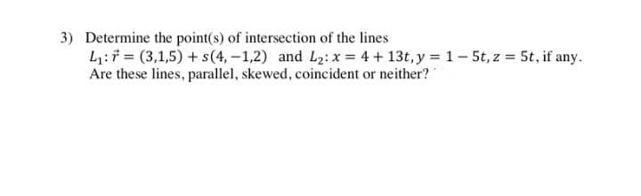 3) Determine the point(s) of intersection of the lines
L₁:
(3,1,5) + s(4,-1,2) and L₂: x = 4+ 13t, y = 1 - 5t, z = 5t, if any.
Are these lines, parallel, skewed, coincident or neither?