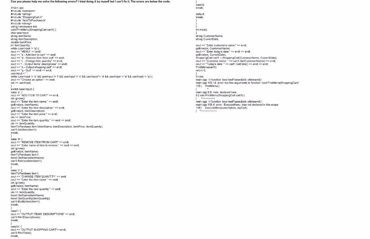 Can you please help me solve the following errors? I tried doing it by myself but I can't fix it. The errors are below the code.
main.cpp
#include <iostream>
#include <string>
#include "ShoppingCart.h"
#include "ItemToPurchase.h
#include <string>
using namespace std;
void PrintMenu(Shopping Cart cart1) {
char userinput
string itemName;
string item Description;
double itemPrice;
int itemQuantity:
while (userInput != 'q') {
cout << "MENU" << endl;
cout << "a - Add item to cart" << endl;
cout<"d-Remove item from cart << end;
cout << "c Change item quantity" << endl;
cout<<"-Output items' descriptions" << endl;
cout << "o-Output shopping cart" <<< endl;
cout << "q-Quit"' << end << endl;
userinput =
while (userinput != 'o' && userInput != '' && userinput != 'c' && userinput != 'd' && userInput != 'a' && userInput != 'q') {
cout << "Choose an option." << endl;
cin >> userinput;
}
switch (userinput) {
case 'a': (
cout << "ADD ITEM TO CART" << end;
cin. ignore():
cout<<"Enter the item name:" << endl;
getline(cin, itemName);
cout<<"Enter the item description" << endl
getline(cin, itemDescription);
cout<<"Enter the item price:" << endl;
cin >> itemPrice;
cout << "Enter the item quantity:" << end << endl;
cin>>itemQuantity:
ItemToPurchase item 1(itemName, item Description, itemPrice, itemQuantity)
cart1. Additem(item1);
break;
}
case 'd': (
cout << "REMOVE ITEM FROM CART' << endl;
cout < "Enter name of item to remove:"<<endl << endl;
cin.ignore())
getline(cin, itemName);
ItemToPurchase item1;
item 1. SetName(itemName);
cart1.Removeltem(item1)
break;
}
case 'c': {
ItemToPurchase item1;
cout << "CHANGE ITEM QUANTITY" << endl;
cout << "Enter the item name" << endli
cin.ignore():
getline(cin, itemName);
cout<<"Enter the new quantity:" << endl;
cin >> itemQuantity,
item1. SetName(itemName);
item1. SetQuantity (itemQuantity);
cart1. Modifyltem(item 1);
break;
}
case: {
cout << "OUTPUT ITEMS' DESCRIPTIONS" << endl;
cart1. PrintDescriptions();
break;
}
case'o': {
cout << "OUTPUT SHOPPING CART'<<endl;
cart1.PrintTotal():
break;
}
case'q':
break;
default:
break;
}
}
int main()
{
string CustomerName;
string CurrentDate;
cout<<"Enter customer's name:" << endl;
getline(cin, CustomerName);
cout << "Enter today's date:" << endl << endl;
getlineicin, CurrentDate);
Shopping Cart cart1 = ShoppingCart CustomerName, CurrentDate);
cout << "Customer name:" << cart1.GetCustomerName() << endl;
cout <"Today's date: "<< cart1.GetDate() <<endl << endl;
PrintMenu(cart1);
return 0;
}
Errors:
main.cpp: In function "bool testPassed(std:ofstream&)'";
main.cpp:105:14: error: too few arguments to function 'void PrintMenu(ShoppingCart)'
105 PrintMenu();
1
A
main.cpp 9.6: note: declared here.
9 void PrintMenu(ShoppingCart cart1) {
I
main.cpp: In function "bool testPassedistd::ofstream&)':
main.cpp:108:4: error: 'ExecuteMenu was not declared in this scope
108 ExecuteMenu(userOption, myCart);
|