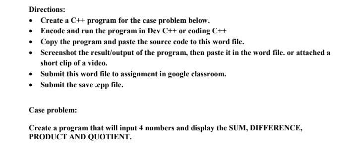 Directions:
• Create a C++ program for the case problem below.
• Encode and run the program in Dev C++ or coding C++
• Copy the program and paste the source code to this word file.
●
Screenshot the result/output of the program, then paste it in the word file. or attached a
short clip of a video.
• Submit this word file to assignment in google classroom.
Submit the save.cpp file.
●
Case problem:
Create a program that will input 4 numbers and display the SUM, DIFFERENCE,
PRODUCT AND QUOTIENT.