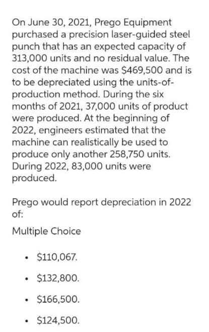 On June 30, 2021, Prego Equipment
purchased a precision laser-guided steel
punch that has an expected capacity of
313,000 units and no residual value. The
cost of the machine was $469,500 and is
to be depreciated using the units-of-
production method. During the six
months of 2021, 37,000 units of product
were produced. At the beginning of
2022, engineers estimated that the
machine can realistically be used to
produce only another 258,750 units.
During 2022, 83,000 units were
produced.
Prego would report depreciation in 2022
of:
Multiple Choice
• $110,067.
.
$132,800.
$166,500.
$124,500.
.
.