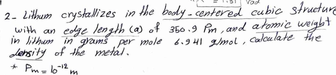 2. Lithum crystallizes in the body - centered cubic structure
with an edge length Ca) of 350 .9 Pm , and atomic weigbt
in lithum in gramš per mole
6.941 gmol , Calculate the
density of the metal.
* Pm - lo12
