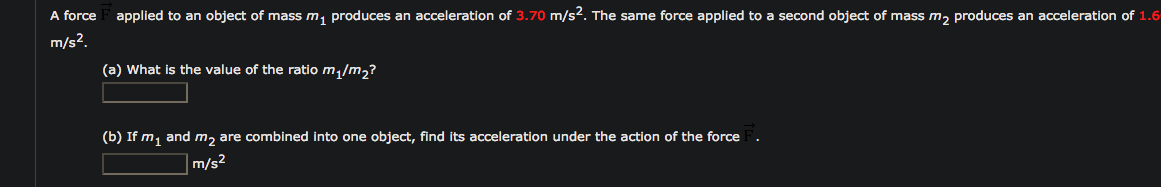 A force
applied to an object of mass m, produces an acceleration of 3.70 m/s². The same force applied to a second object of mass m, produces an acceleration of 1.6
m/s².
(a) What is the value of the ratio m /m,?
(b) If m, and m2 are combined into one object, find Its acceleration under the action of the force
m/s²
