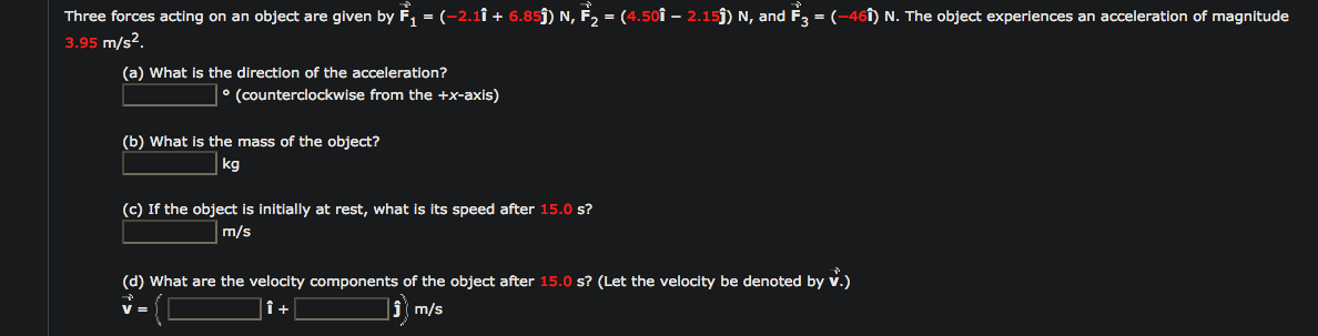 Three forces acting on an object are given by F, = (-2.1î + 6.85j) N, F2 = (4.50î – 2.15j) N, and F3 = (-461) N. The object experiences an acceleration of magnitude
3.95 m/s2.
(a) What is the direction of the acceleration?
• (counterclockwise from the +x-axis)
(b) What is the mass of the object?
kg
(c) If the object is initially at rest, what is its speed after 15.0 s?
m/s
(d) What are the velocity components of the object after 15.0 s? (Let the velocity be denoted by v.)
V =
î+
m/s
