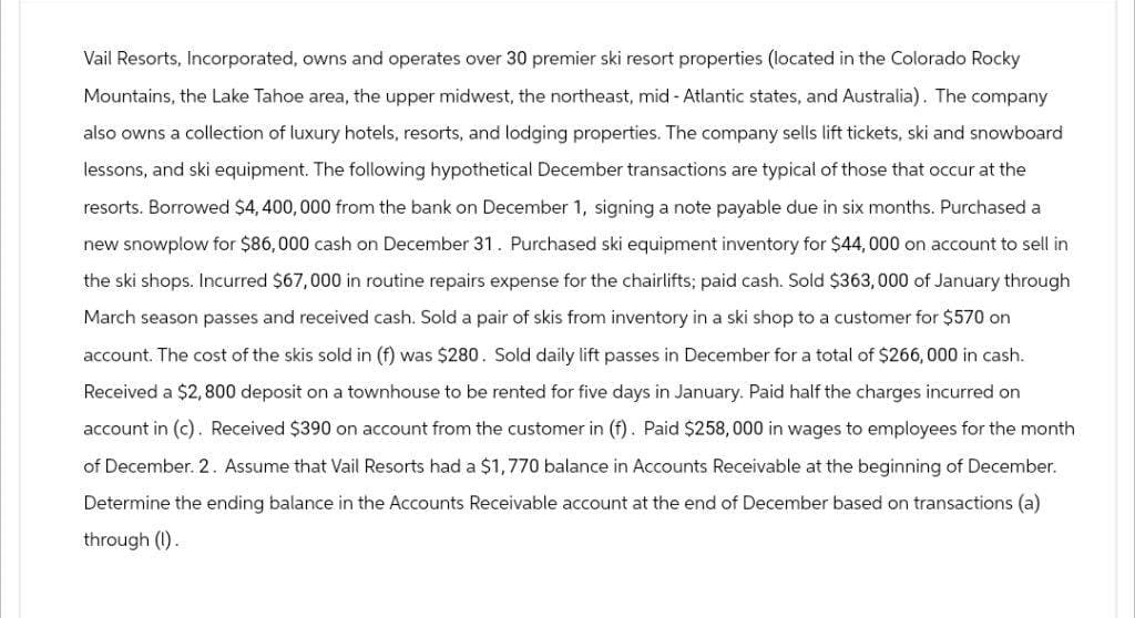 Vail Resorts, Incorporated, owns and operates over 30 premier ski resort properties (located in the Colorado Rocky
Mountains, the Lake Tahoe area, the upper midwest, the northeast, mid-Atlantic states, and Australia). The company
also owns a collection of luxury hotels, resorts, and lodging properties. The company sells lift tickets, ski and snowboard
lessons, and ski equipment. The following hypothetical December transactions are typical of those that occur at the
resorts. Borrowed $4,400,000 from the bank on December 1, signing a note payable due in six months. Purchased a
new snowplow for $86,000 cash on December 31. Purchased ski equipment inventory for $44,000 on account to sell in
the ski shops. Incurred $67,000 in routine repairs expense for the chairlifts; paid cash. Sold $363,000 of January through
March season passes and received cash. Sold a pair of skis from inventory in a ski shop to a customer for $570 on
account. The cost of the skis sold in (f) was $280. Sold daily lift passes in December for a total of $266,000 in cash.
Received a $2,800 deposit on a townhouse to be rented for five days in January. Paid half the charges incurred on
account in (c). Received $390 on account from the customer in (f). Paid $258,000 in wages to employees for the month
of December. 2. Assume that Vail Resorts had a $1,770 balance in Accounts Receivable at the beginning of December.
Determine the ending balance in the Accounts Receivable account at the end of December based on transactions (a)
through (I).