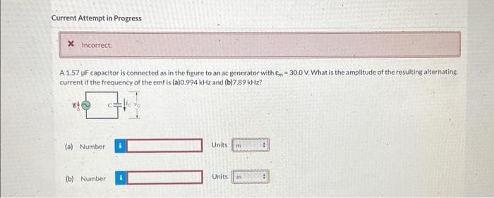 Current Attempt in Progress
* Incorrect.
A 1.57 uF capacitor is connected as in the figure to an ac generator with Em = 30.0 V. What is the amplitude of the resulting alternating
current if the frequency of the emf is (a)0.994 kHz and (b)7.89 kHz?
(a) Number
(b) Number:
Units m
Units m